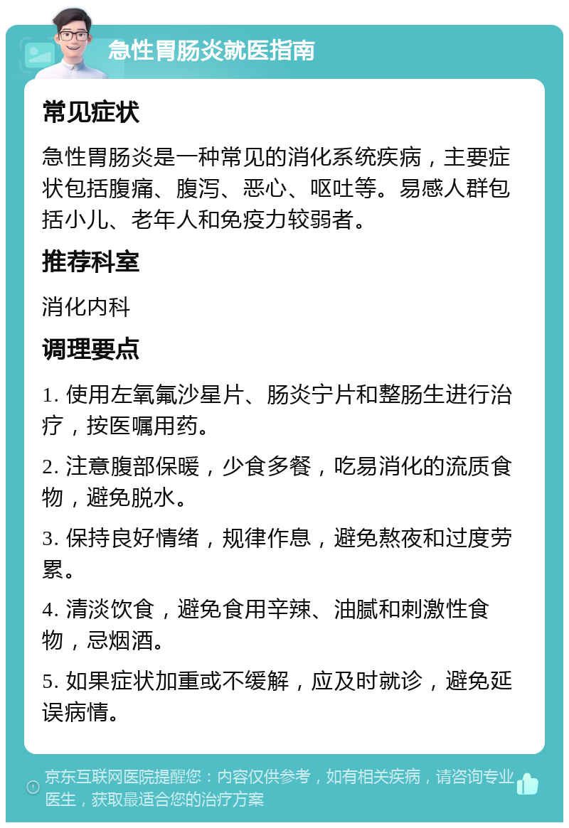 急性胃肠炎就医指南 常见症状 急性胃肠炎是一种常见的消化系统疾病，主要症状包括腹痛、腹泻、恶心、呕吐等。易感人群包括小儿、老年人和免疫力较弱者。 推荐科室 消化内科 调理要点 1. 使用左氧氟沙星片、肠炎宁片和整肠生进行治疗，按医嘱用药。 2. 注意腹部保暖，少食多餐，吃易消化的流质食物，避免脱水。 3. 保持良好情绪，规律作息，避免熬夜和过度劳累。 4. 清淡饮食，避免食用辛辣、油腻和刺激性食物，忌烟酒。 5. 如果症状加重或不缓解，应及时就诊，避免延误病情。