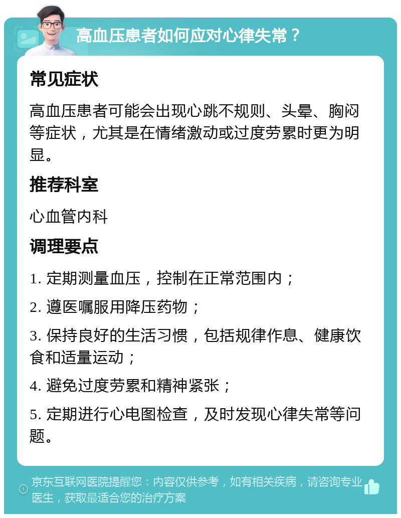 高血压患者如何应对心律失常？ 常见症状 高血压患者可能会出现心跳不规则、头晕、胸闷等症状，尤其是在情绪激动或过度劳累时更为明显。 推荐科室 心血管内科 调理要点 1. 定期测量血压，控制在正常范围内； 2. 遵医嘱服用降压药物； 3. 保持良好的生活习惯，包括规律作息、健康饮食和适量运动； 4. 避免过度劳累和精神紧张； 5. 定期进行心电图检查，及时发现心律失常等问题。