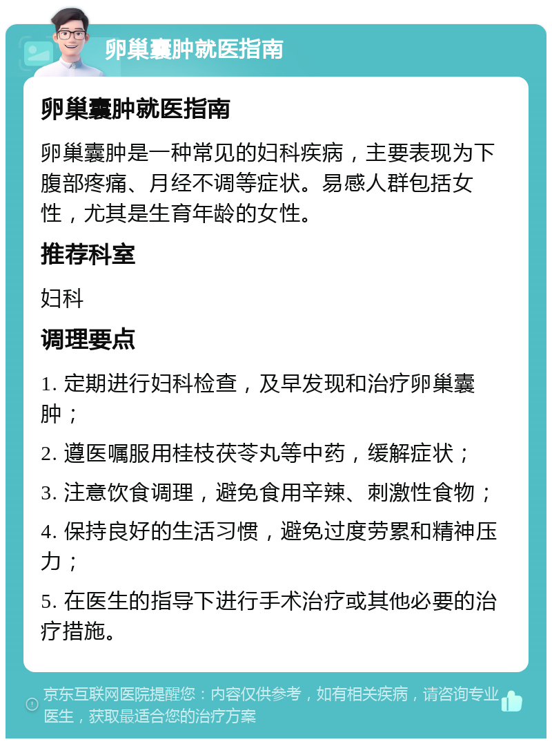 卵巢囊肿就医指南 卵巢囊肿就医指南 卵巢囊肿是一种常见的妇科疾病，主要表现为下腹部疼痛、月经不调等症状。易感人群包括女性，尤其是生育年龄的女性。 推荐科室 妇科 调理要点 1. 定期进行妇科检查，及早发现和治疗卵巢囊肿； 2. 遵医嘱服用桂枝茯苓丸等中药，缓解症状； 3. 注意饮食调理，避免食用辛辣、刺激性食物； 4. 保持良好的生活习惯，避免过度劳累和精神压力； 5. 在医生的指导下进行手术治疗或其他必要的治疗措施。