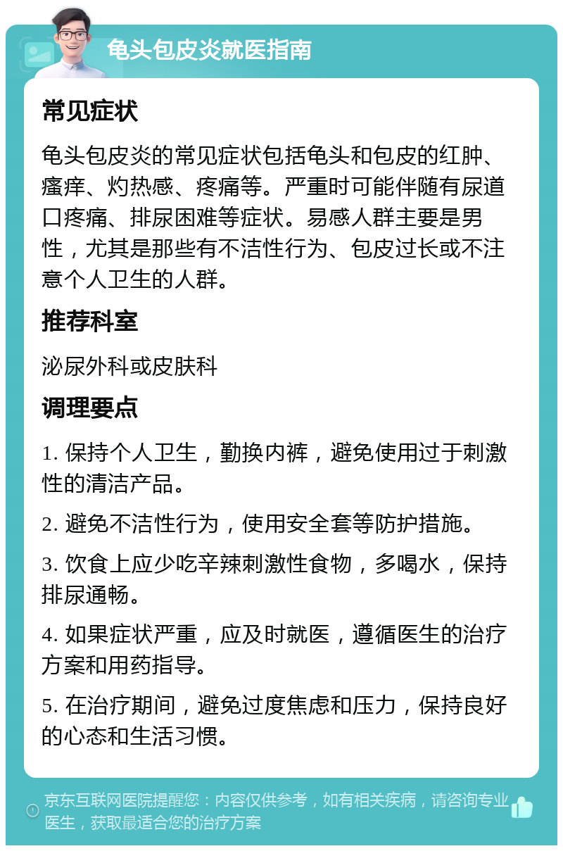 龟头包皮炎就医指南 常见症状 龟头包皮炎的常见症状包括龟头和包皮的红肿、瘙痒、灼热感、疼痛等。严重时可能伴随有尿道口疼痛、排尿困难等症状。易感人群主要是男性，尤其是那些有不洁性行为、包皮过长或不注意个人卫生的人群。 推荐科室 泌尿外科或皮肤科 调理要点 1. 保持个人卫生，勤换内裤，避免使用过于刺激性的清洁产品。 2. 避免不洁性行为，使用安全套等防护措施。 3. 饮食上应少吃辛辣刺激性食物，多喝水，保持排尿通畅。 4. 如果症状严重，应及时就医，遵循医生的治疗方案和用药指导。 5. 在治疗期间，避免过度焦虑和压力，保持良好的心态和生活习惯。