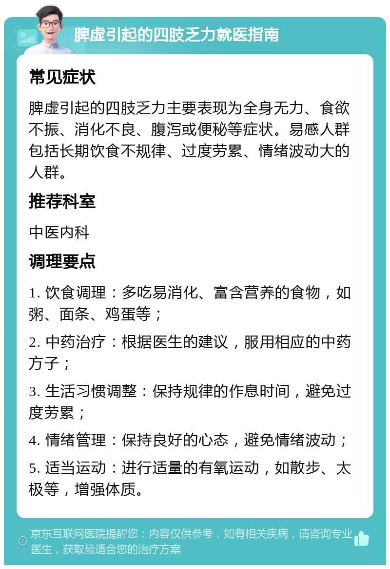 脾虚引起的四肢乏力就医指南 常见症状 脾虚引起的四肢乏力主要表现为全身无力、食欲不振、消化不良、腹泻或便秘等症状。易感人群包括长期饮食不规律、过度劳累、情绪波动大的人群。 推荐科室 中医内科 调理要点 1. 饮食调理：多吃易消化、富含营养的食物，如粥、面条、鸡蛋等； 2. 中药治疗：根据医生的建议，服用相应的中药方子； 3. 生活习惯调整：保持规律的作息时间，避免过度劳累； 4. 情绪管理：保持良好的心态，避免情绪波动； 5. 适当运动：进行适量的有氧运动，如散步、太极等，增强体质。