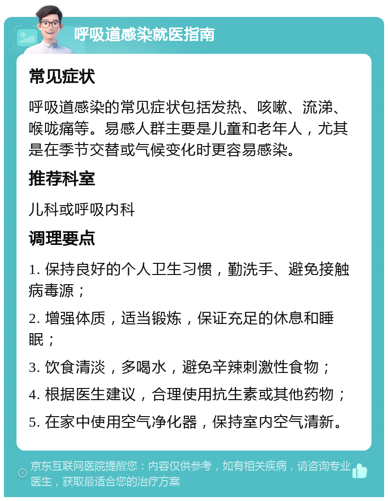 呼吸道感染就医指南 常见症状 呼吸道感染的常见症状包括发热、咳嗽、流涕、喉咙痛等。易感人群主要是儿童和老年人，尤其是在季节交替或气候变化时更容易感染。 推荐科室 儿科或呼吸内科 调理要点 1. 保持良好的个人卫生习惯，勤洗手、避免接触病毒源； 2. 增强体质，适当锻炼，保证充足的休息和睡眠； 3. 饮食清淡，多喝水，避免辛辣刺激性食物； 4. 根据医生建议，合理使用抗生素或其他药物； 5. 在家中使用空气净化器，保持室内空气清新。