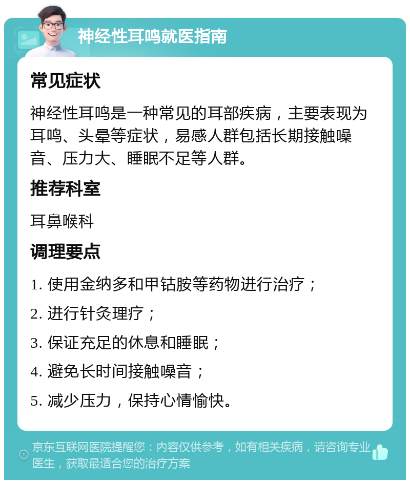 神经性耳鸣就医指南 常见症状 神经性耳鸣是一种常见的耳部疾病，主要表现为耳鸣、头晕等症状，易感人群包括长期接触噪音、压力大、睡眠不足等人群。 推荐科室 耳鼻喉科 调理要点 1. 使用金纳多和甲钴胺等药物进行治疗； 2. 进行针灸理疗； 3. 保证充足的休息和睡眠； 4. 避免长时间接触噪音； 5. 减少压力，保持心情愉快。