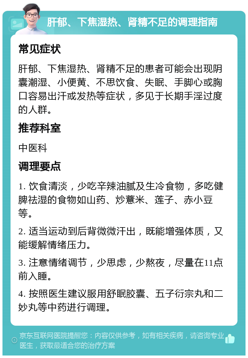 肝郁、下焦湿热、肾精不足的调理指南 常见症状 肝郁、下焦湿热、肾精不足的患者可能会出现阴囊潮湿、小便黄、不思饮食、失眠、手脚心或胸口容易出汗或发热等症状，多见于长期手淫过度的人群。 推荐科室 中医科 调理要点 1. 饮食清淡，少吃辛辣油腻及生冷食物，多吃健脾祛湿的食物如山药、炒薏米、莲子、赤小豆等。 2. 适当运动到后背微微汗出，既能增强体质，又能缓解情绪压力。 3. 注意情绪调节，少思虑，少熬夜，尽量在11点前入睡。 4. 按照医生建议服用舒眠胶囊、五子衍宗丸和二妙丸等中药进行调理。