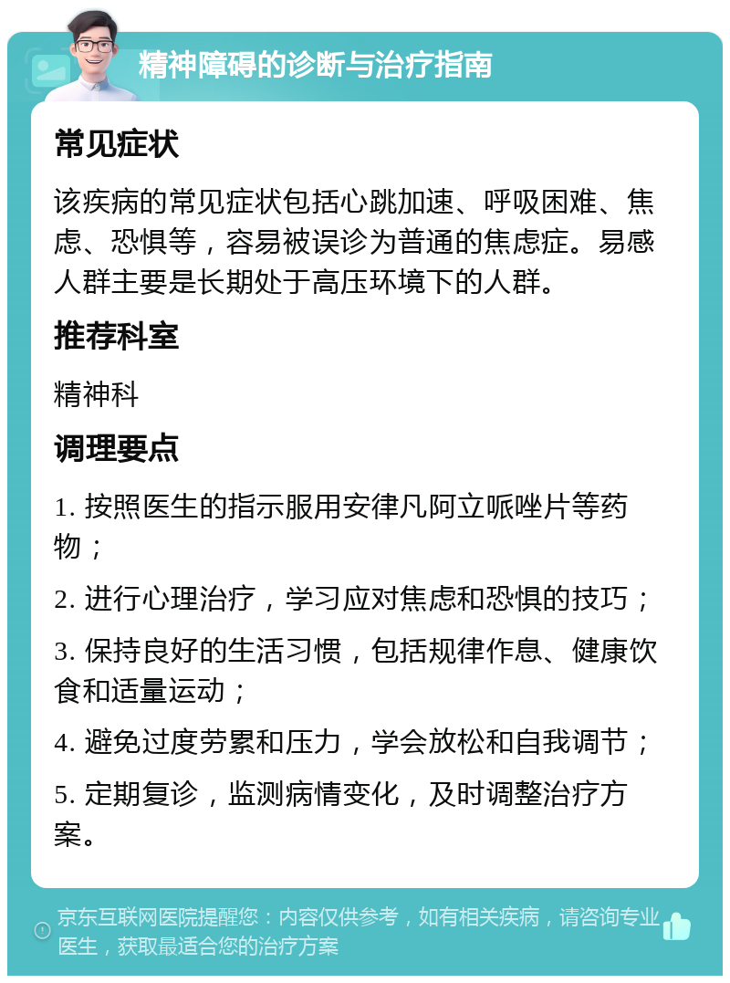 精神障碍的诊断与治疗指南 常见症状 该疾病的常见症状包括心跳加速、呼吸困难、焦虑、恐惧等，容易被误诊为普通的焦虑症。易感人群主要是长期处于高压环境下的人群。 推荐科室 精神科 调理要点 1. 按照医生的指示服用安律凡阿立哌唑片等药物； 2. 进行心理治疗，学习应对焦虑和恐惧的技巧； 3. 保持良好的生活习惯，包括规律作息、健康饮食和适量运动； 4. 避免过度劳累和压力，学会放松和自我调节； 5. 定期复诊，监测病情变化，及时调整治疗方案。