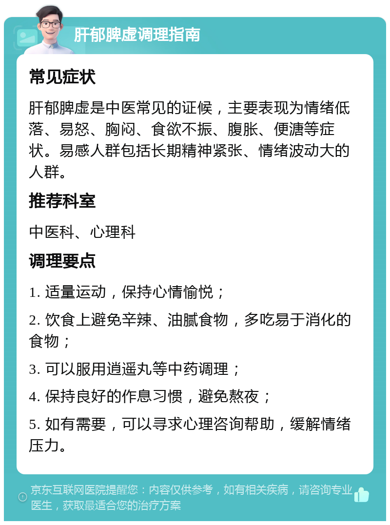 肝郁脾虚调理指南 常见症状 肝郁脾虚是中医常见的证候，主要表现为情绪低落、易怒、胸闷、食欲不振、腹胀、便溏等症状。易感人群包括长期精神紧张、情绪波动大的人群。 推荐科室 中医科、心理科 调理要点 1. 适量运动，保持心情愉悦； 2. 饮食上避免辛辣、油腻食物，多吃易于消化的食物； 3. 可以服用逍遥丸等中药调理； 4. 保持良好的作息习惯，避免熬夜； 5. 如有需要，可以寻求心理咨询帮助，缓解情绪压力。