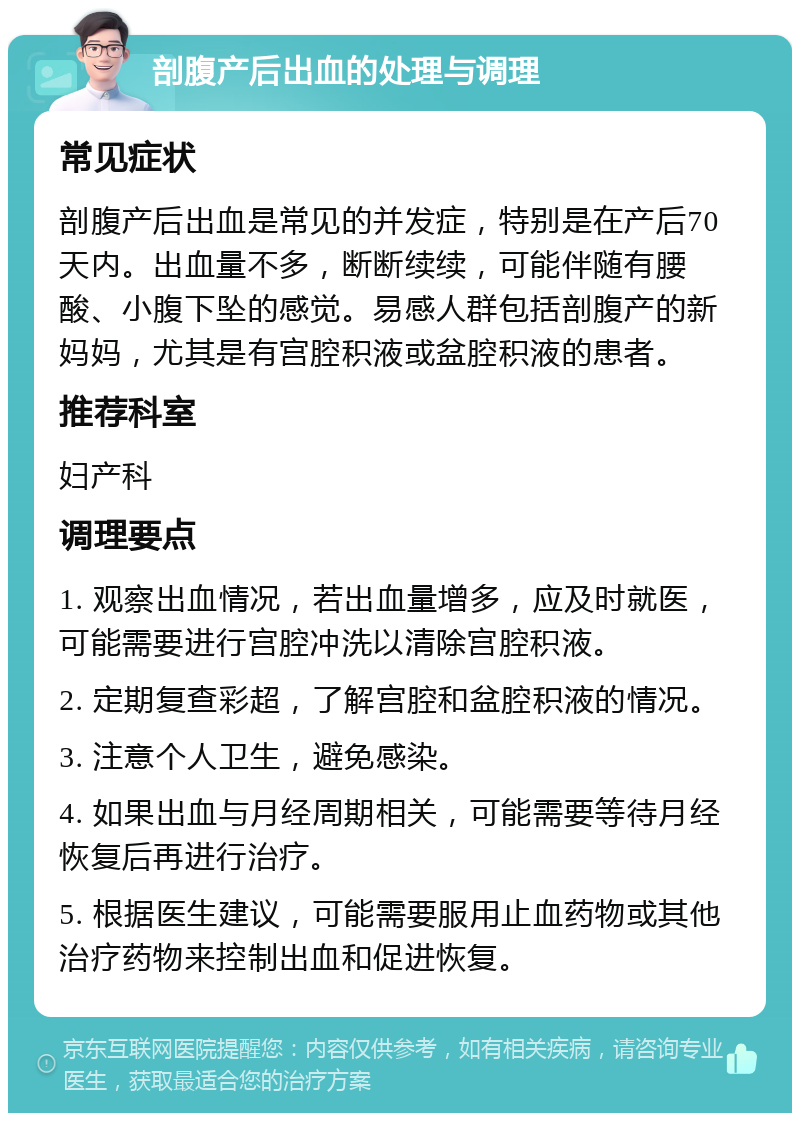 剖腹产后出血的处理与调理 常见症状 剖腹产后出血是常见的并发症，特别是在产后70天内。出血量不多，断断续续，可能伴随有腰酸、小腹下坠的感觉。易感人群包括剖腹产的新妈妈，尤其是有宫腔积液或盆腔积液的患者。 推荐科室 妇产科 调理要点 1. 观察出血情况，若出血量增多，应及时就医，可能需要进行宫腔冲洗以清除宫腔积液。 2. 定期复查彩超，了解宫腔和盆腔积液的情况。 3. 注意个人卫生，避免感染。 4. 如果出血与月经周期相关，可能需要等待月经恢复后再进行治疗。 5. 根据医生建议，可能需要服用止血药物或其他治疗药物来控制出血和促进恢复。