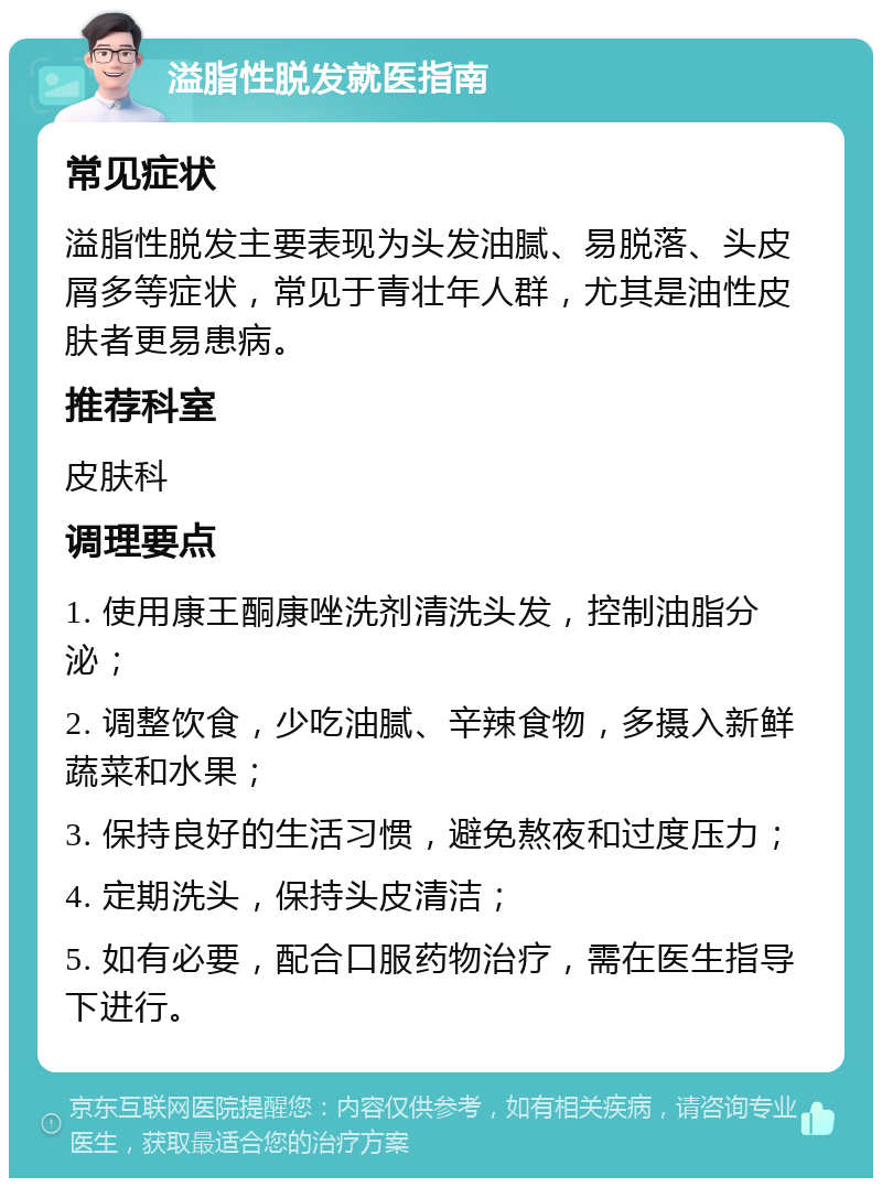 溢脂性脱发就医指南 常见症状 溢脂性脱发主要表现为头发油腻、易脱落、头皮屑多等症状，常见于青壮年人群，尤其是油性皮肤者更易患病。 推荐科室 皮肤科 调理要点 1. 使用康王酮康唑洗剂清洗头发，控制油脂分泌； 2. 调整饮食，少吃油腻、辛辣食物，多摄入新鲜蔬菜和水果； 3. 保持良好的生活习惯，避免熬夜和过度压力； 4. 定期洗头，保持头皮清洁； 5. 如有必要，配合口服药物治疗，需在医生指导下进行。