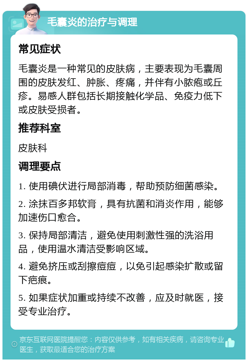 毛囊炎的治疗与调理 常见症状 毛囊炎是一种常见的皮肤病，主要表现为毛囊周围的皮肤发红、肿胀、疼痛，并伴有小脓疱或丘疹。易感人群包括长期接触化学品、免疫力低下或皮肤受损者。 推荐科室 皮肤科 调理要点 1. 使用碘伏进行局部消毒，帮助预防细菌感染。 2. 涂抹百多邦软膏，具有抗菌和消炎作用，能够加速伤口愈合。 3. 保持局部清洁，避免使用刺激性强的洗浴用品，使用温水清洁受影响区域。 4. 避免挤压或刮擦痘痘，以免引起感染扩散或留下疤痕。 5. 如果症状加重或持续不改善，应及时就医，接受专业治疗。