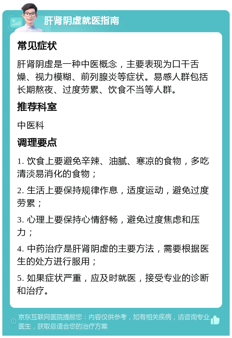 肝肾阴虚就医指南 常见症状 肝肾阴虚是一种中医概念，主要表现为口干舌燥、视力模糊、前列腺炎等症状。易感人群包括长期熬夜、过度劳累、饮食不当等人群。 推荐科室 中医科 调理要点 1. 饮食上要避免辛辣、油腻、寒凉的食物，多吃清淡易消化的食物； 2. 生活上要保持规律作息，适度运动，避免过度劳累； 3. 心理上要保持心情舒畅，避免过度焦虑和压力； 4. 中药治疗是肝肾阴虚的主要方法，需要根据医生的处方进行服用； 5. 如果症状严重，应及时就医，接受专业的诊断和治疗。