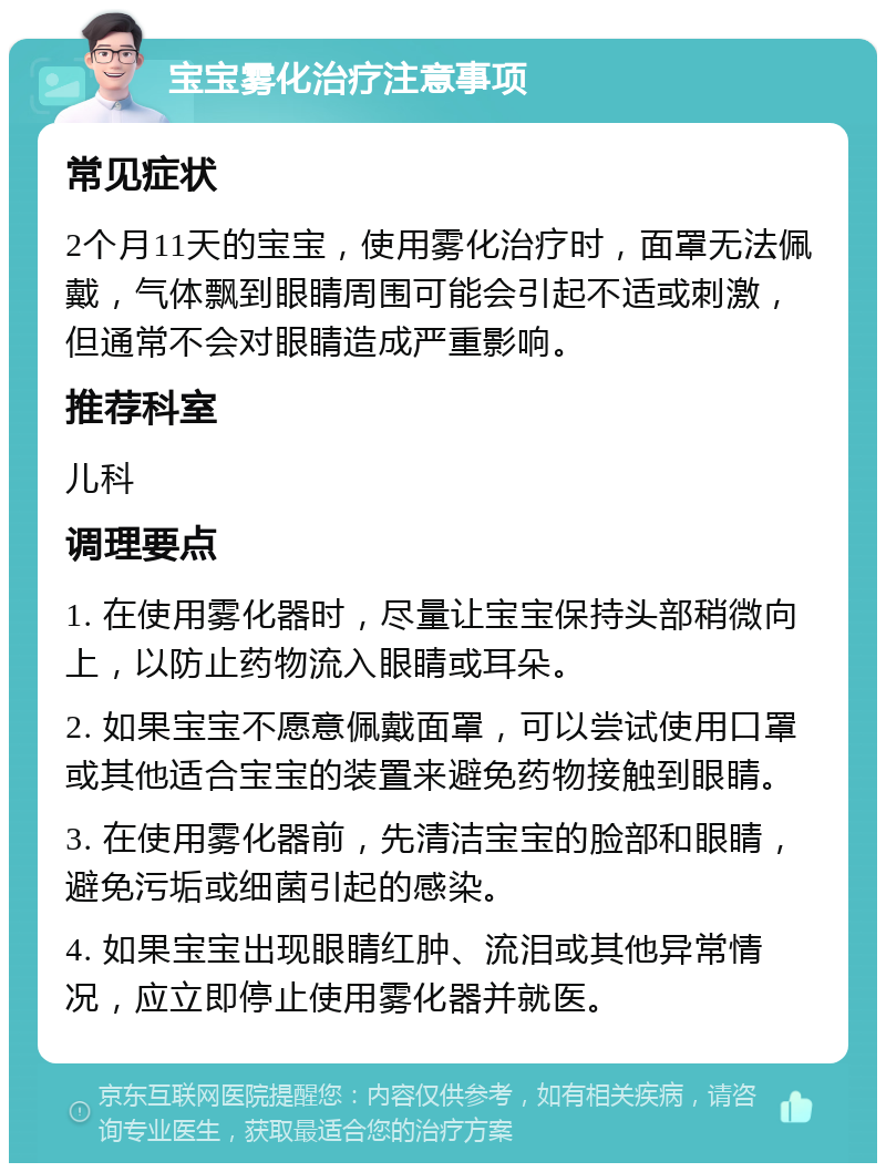 宝宝雾化治疗注意事项 常见症状 2个月11天的宝宝，使用雾化治疗时，面罩无法佩戴，气体飘到眼睛周围可能会引起不适或刺激，但通常不会对眼睛造成严重影响。 推荐科室 儿科 调理要点 1. 在使用雾化器时，尽量让宝宝保持头部稍微向上，以防止药物流入眼睛或耳朵。 2. 如果宝宝不愿意佩戴面罩，可以尝试使用口罩或其他适合宝宝的装置来避免药物接触到眼睛。 3. 在使用雾化器前，先清洁宝宝的脸部和眼睛，避免污垢或细菌引起的感染。 4. 如果宝宝出现眼睛红肿、流泪或其他异常情况，应立即停止使用雾化器并就医。