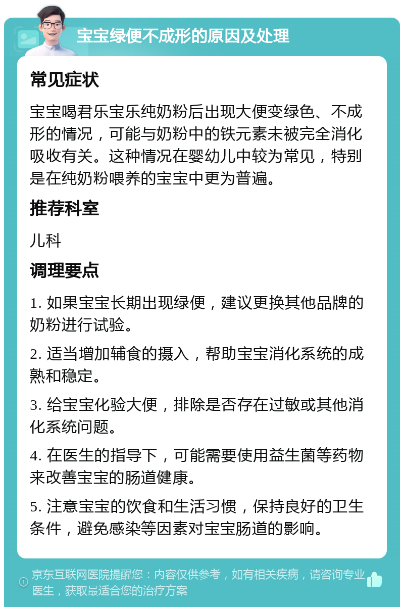 宝宝绿便不成形的原因及处理 常见症状 宝宝喝君乐宝乐纯奶粉后出现大便变绿色、不成形的情况，可能与奶粉中的铁元素未被完全消化吸收有关。这种情况在婴幼儿中较为常见，特别是在纯奶粉喂养的宝宝中更为普遍。 推荐科室 儿科 调理要点 1. 如果宝宝长期出现绿便，建议更换其他品牌的奶粉进行试验。 2. 适当增加辅食的摄入，帮助宝宝消化系统的成熟和稳定。 3. 给宝宝化验大便，排除是否存在过敏或其他消化系统问题。 4. 在医生的指导下，可能需要使用益生菌等药物来改善宝宝的肠道健康。 5. 注意宝宝的饮食和生活习惯，保持良好的卫生条件，避免感染等因素对宝宝肠道的影响。