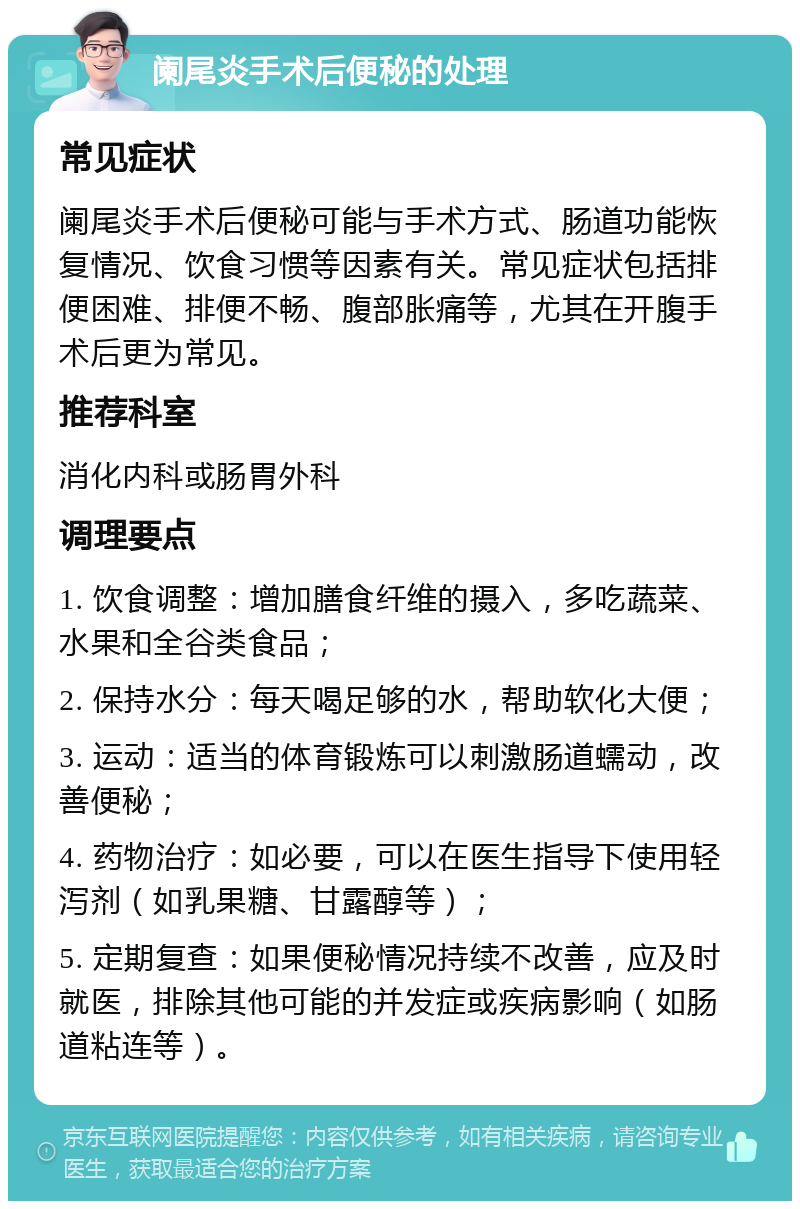 阑尾炎手术后便秘的处理 常见症状 阑尾炎手术后便秘可能与手术方式、肠道功能恢复情况、饮食习惯等因素有关。常见症状包括排便困难、排便不畅、腹部胀痛等，尤其在开腹手术后更为常见。 推荐科室 消化内科或肠胃外科 调理要点 1. 饮食调整：增加膳食纤维的摄入，多吃蔬菜、水果和全谷类食品； 2. 保持水分：每天喝足够的水，帮助软化大便； 3. 运动：适当的体育锻炼可以刺激肠道蠕动，改善便秘； 4. 药物治疗：如必要，可以在医生指导下使用轻泻剂（如乳果糖、甘露醇等）； 5. 定期复查：如果便秘情况持续不改善，应及时就医，排除其他可能的并发症或疾病影响（如肠道粘连等）。