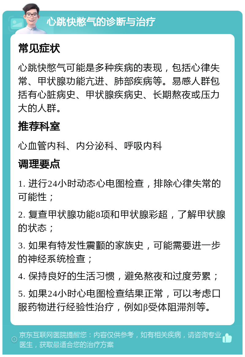 心跳快憋气的诊断与治疗 常见症状 心跳快憋气可能是多种疾病的表现，包括心律失常、甲状腺功能亢进、肺部疾病等。易感人群包括有心脏病史、甲状腺疾病史、长期熬夜或压力大的人群。 推荐科室 心血管内科、内分泌科、呼吸内科 调理要点 1. 进行24小时动态心电图检查，排除心律失常的可能性； 2. 复查甲状腺功能8项和甲状腺彩超，了解甲状腺的状态； 3. 如果有特发性震颤的家族史，可能需要进一步的神经系统检查； 4. 保持良好的生活习惯，避免熬夜和过度劳累； 5. 如果24小时心电图检查结果正常，可以考虑口服药物进行经验性治疗，例如β受体阻滞剂等。