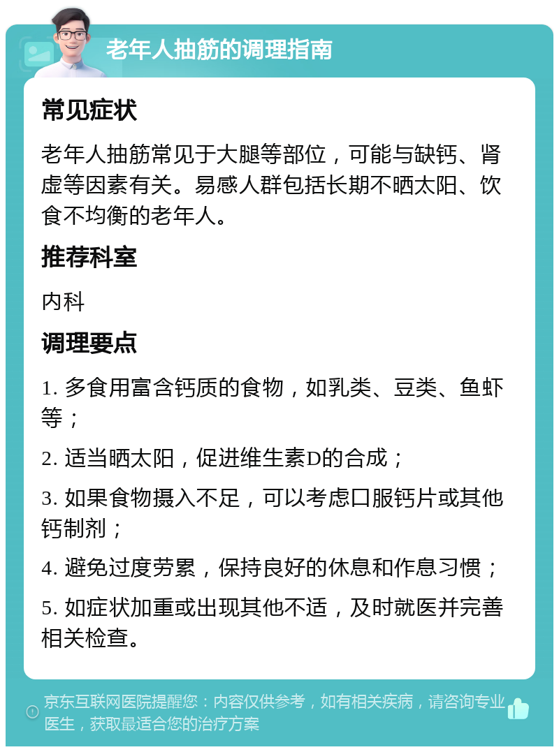 老年人抽筋的调理指南 常见症状 老年人抽筋常见于大腿等部位，可能与缺钙、肾虚等因素有关。易感人群包括长期不晒太阳、饮食不均衡的老年人。 推荐科室 内科 调理要点 1. 多食用富含钙质的食物，如乳类、豆类、鱼虾等； 2. 适当晒太阳，促进维生素D的合成； 3. 如果食物摄入不足，可以考虑口服钙片或其他钙制剂； 4. 避免过度劳累，保持良好的休息和作息习惯； 5. 如症状加重或出现其他不适，及时就医并完善相关检查。