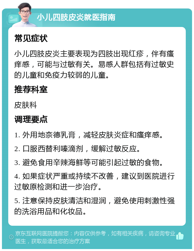 小儿四肢皮炎就医指南 常见症状 小儿四肢皮炎主要表现为四肢出现红疹，伴有瘙痒感，可能与过敏有关。易感人群包括有过敏史的儿童和免疫力较弱的儿童。 推荐科室 皮肤科 调理要点 1. 外用地奈德乳膏，减轻皮肤炎症和瘙痒感。 2. 口服西替利嗪滴剂，缓解过敏反应。 3. 避免食用辛辣海鲜等可能引起过敏的食物。 4. 如果症状严重或持续不改善，建议到医院进行过敏原检测和进一步治疗。 5. 注意保持皮肤清洁和湿润，避免使用刺激性强的洗浴用品和化妆品。