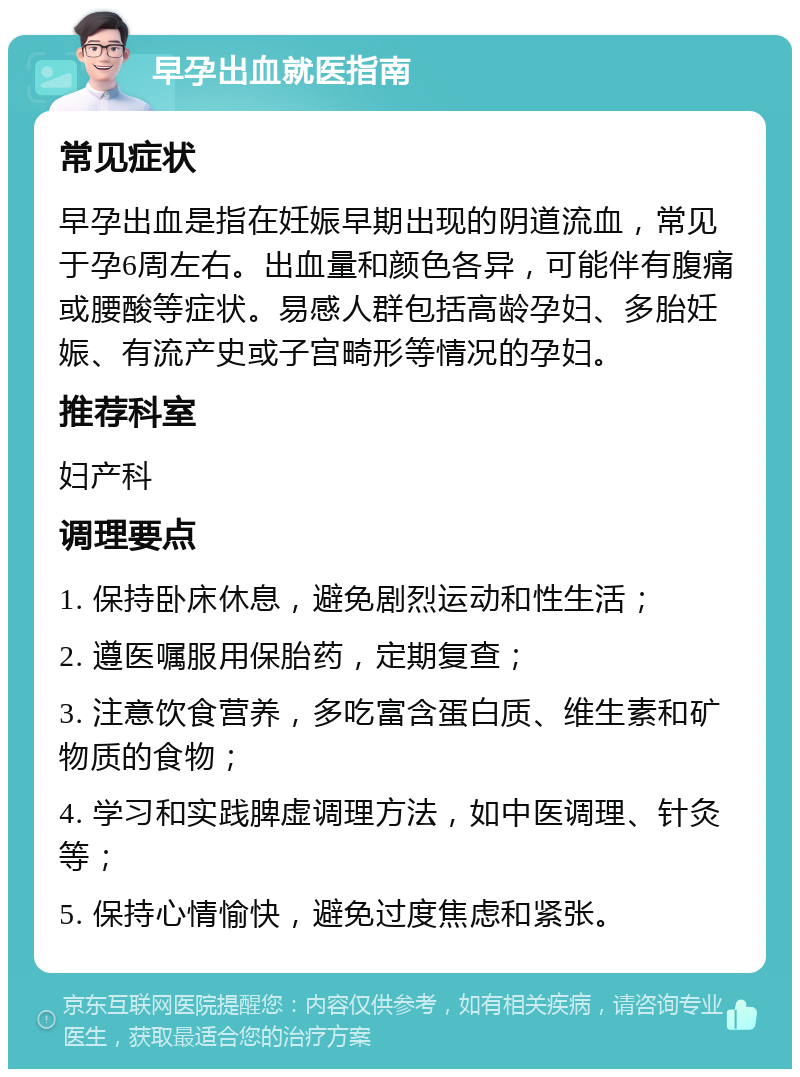 早孕出血就医指南 常见症状 早孕出血是指在妊娠早期出现的阴道流血，常见于孕6周左右。出血量和颜色各异，可能伴有腹痛或腰酸等症状。易感人群包括高龄孕妇、多胎妊娠、有流产史或子宫畸形等情况的孕妇。 推荐科室 妇产科 调理要点 1. 保持卧床休息，避免剧烈运动和性生活； 2. 遵医嘱服用保胎药，定期复查； 3. 注意饮食营养，多吃富含蛋白质、维生素和矿物质的食物； 4. 学习和实践脾虚调理方法，如中医调理、针灸等； 5. 保持心情愉快，避免过度焦虑和紧张。