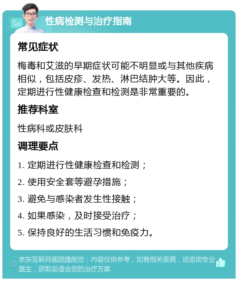 性病检测与治疗指南 常见症状 梅毒和艾滋的早期症状可能不明显或与其他疾病相似，包括皮疹、发热、淋巴结肿大等。因此，定期进行性健康检查和检测是非常重要的。 推荐科室 性病科或皮肤科 调理要点 1. 定期进行性健康检查和检测； 2. 使用安全套等避孕措施； 3. 避免与感染者发生性接触； 4. 如果感染，及时接受治疗； 5. 保持良好的生活习惯和免疫力。