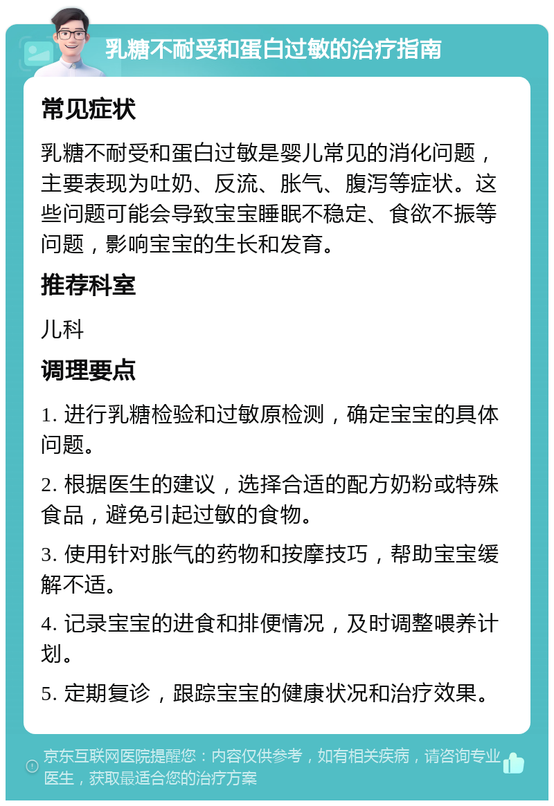 乳糖不耐受和蛋白过敏的治疗指南 常见症状 乳糖不耐受和蛋白过敏是婴儿常见的消化问题，主要表现为吐奶、反流、胀气、腹泻等症状。这些问题可能会导致宝宝睡眠不稳定、食欲不振等问题，影响宝宝的生长和发育。 推荐科室 儿科 调理要点 1. 进行乳糖检验和过敏原检测，确定宝宝的具体问题。 2. 根据医生的建议，选择合适的配方奶粉或特殊食品，避免引起过敏的食物。 3. 使用针对胀气的药物和按摩技巧，帮助宝宝缓解不适。 4. 记录宝宝的进食和排便情况，及时调整喂养计划。 5. 定期复诊，跟踪宝宝的健康状况和治疗效果。