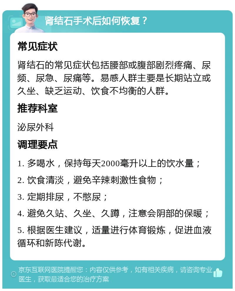 肾结石手术后如何恢复？ 常见症状 肾结石的常见症状包括腰部或腹部剧烈疼痛、尿频、尿急、尿痛等。易感人群主要是长期站立或久坐、缺乏运动、饮食不均衡的人群。 推荐科室 泌尿外科 调理要点 1. 多喝水，保持每天2000毫升以上的饮水量； 2. 饮食清淡，避免辛辣刺激性食物； 3. 定期排尿，不憋尿； 4. 避免久站、久坐、久蹲，注意会阴部的保暖； 5. 根据医生建议，适量进行体育锻炼，促进血液循环和新陈代谢。