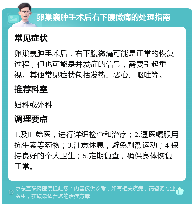 卵巢襄肿手术后右下腹微痛的处理指南 常见症状 卵巢襄肿手术后，右下腹微痛可能是正常的恢复过程，但也可能是并发症的信号，需要引起重视。其他常见症状包括发热、恶心、呕吐等。 推荐科室 妇科或外科 调理要点 1.及时就医，进行详细检查和治疗；2.遵医嘱服用抗生素等药物；3.注意休息，避免剧烈运动；4.保持良好的个人卫生；5.定期复查，确保身体恢复正常。