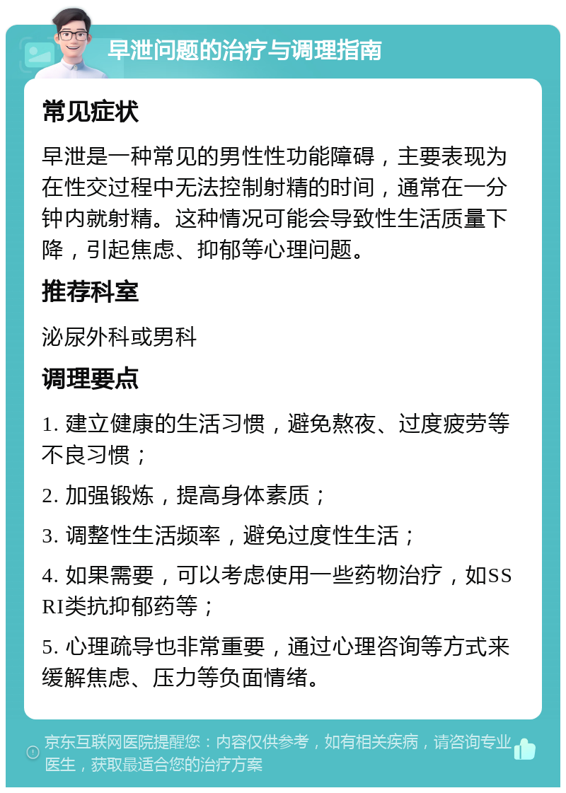 早泄问题的治疗与调理指南 常见症状 早泄是一种常见的男性性功能障碍，主要表现为在性交过程中无法控制射精的时间，通常在一分钟内就射精。这种情况可能会导致性生活质量下降，引起焦虑、抑郁等心理问题。 推荐科室 泌尿外科或男科 调理要点 1. 建立健康的生活习惯，避免熬夜、过度疲劳等不良习惯； 2. 加强锻炼，提高身体素质； 3. 调整性生活频率，避免过度性生活； 4. 如果需要，可以考虑使用一些药物治疗，如SSRI类抗抑郁药等； 5. 心理疏导也非常重要，通过心理咨询等方式来缓解焦虑、压力等负面情绪。