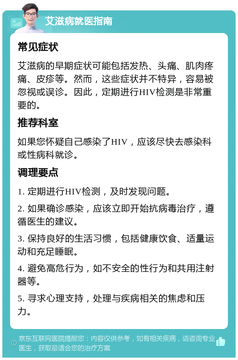 艾滋病就医指南 常见症状 艾滋病的早期症状可能包括发热、头痛、肌肉疼痛、皮疹等。然而，这些症状并不特异，容易被忽视或误诊。因此，定期进行HIV检测是非常重要的。 推荐科室 如果您怀疑自己感染了HIV，应该尽快去感染科或性病科就诊。 调理要点 1. 定期进行HIV检测，及时发现问题。 2. 如果确诊感染，应该立即开始抗病毒治疗，遵循医生的建议。 3. 保持良好的生活习惯，包括健康饮食、适量运动和充足睡眠。 4. 避免高危行为，如不安全的性行为和共用注射器等。 5. 寻求心理支持，处理与疾病相关的焦虑和压力。