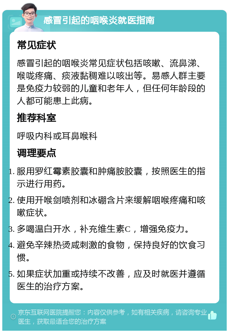 感冒引起的咽喉炎就医指南 常见症状 感冒引起的咽喉炎常见症状包括咳嗽、流鼻涕、喉咙疼痛、痰液黏稠难以咳出等。易感人群主要是免疫力较弱的儿童和老年人，但任何年龄段的人都可能患上此病。 推荐科室 呼吸内科或耳鼻喉科 调理要点 服用罗红霉素胶囊和肿痛胺胶囊，按照医生的指示进行用药。 使用开喉剑喷剂和冰硼含片来缓解咽喉疼痛和咳嗽症状。 多喝温白开水，补充维生素C，增强免疫力。 避免辛辣热烫咸刺激的食物，保持良好的饮食习惯。 如果症状加重或持续不改善，应及时就医并遵循医生的治疗方案。