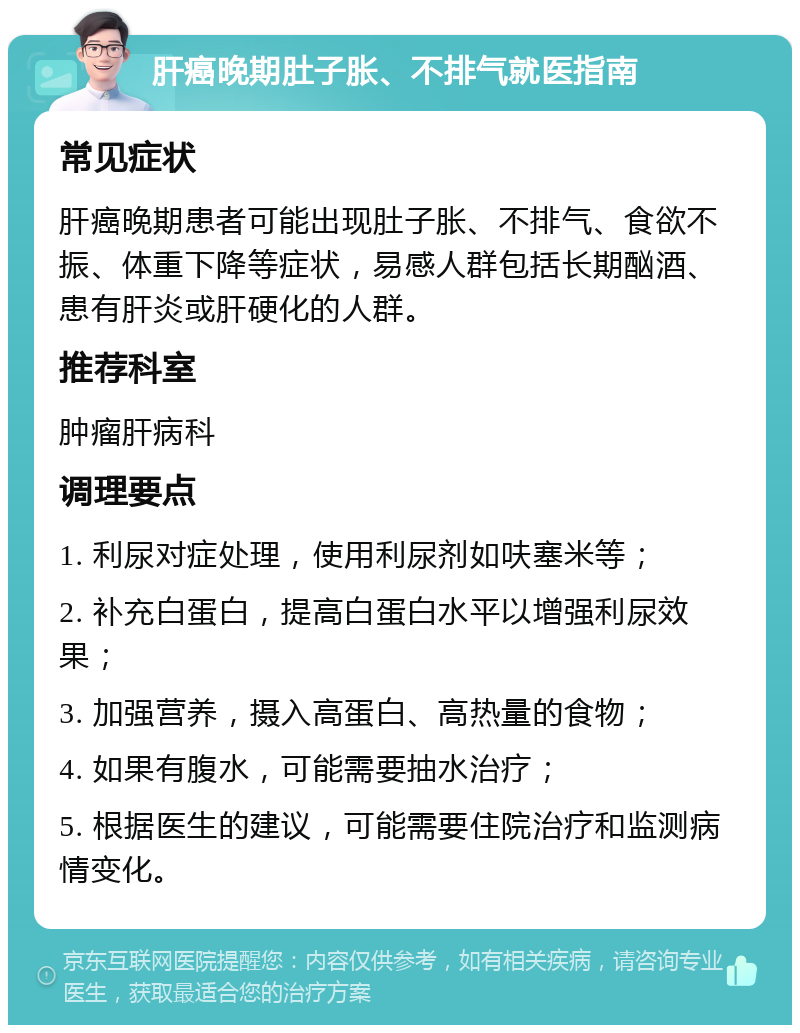 肝癌晚期肚子胀、不排气就医指南 常见症状 肝癌晚期患者可能出现肚子胀、不排气、食欲不振、体重下降等症状，易感人群包括长期酗酒、患有肝炎或肝硬化的人群。 推荐科室 肿瘤肝病科 调理要点 1. 利尿对症处理，使用利尿剂如呋塞米等； 2. 补充白蛋白，提高白蛋白水平以增强利尿效果； 3. 加强营养，摄入高蛋白、高热量的食物； 4. 如果有腹水，可能需要抽水治疗； 5. 根据医生的建议，可能需要住院治疗和监测病情变化。