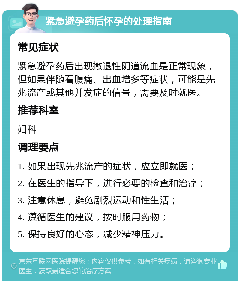 紧急避孕药后怀孕的处理指南 常见症状 紧急避孕药后出现撤退性阴道流血是正常现象，但如果伴随着腹痛、出血增多等症状，可能是先兆流产或其他并发症的信号，需要及时就医。 推荐科室 妇科 调理要点 1. 如果出现先兆流产的症状，应立即就医； 2. 在医生的指导下，进行必要的检查和治疗； 3. 注意休息，避免剧烈运动和性生活； 4. 遵循医生的建议，按时服用药物； 5. 保持良好的心态，减少精神压力。