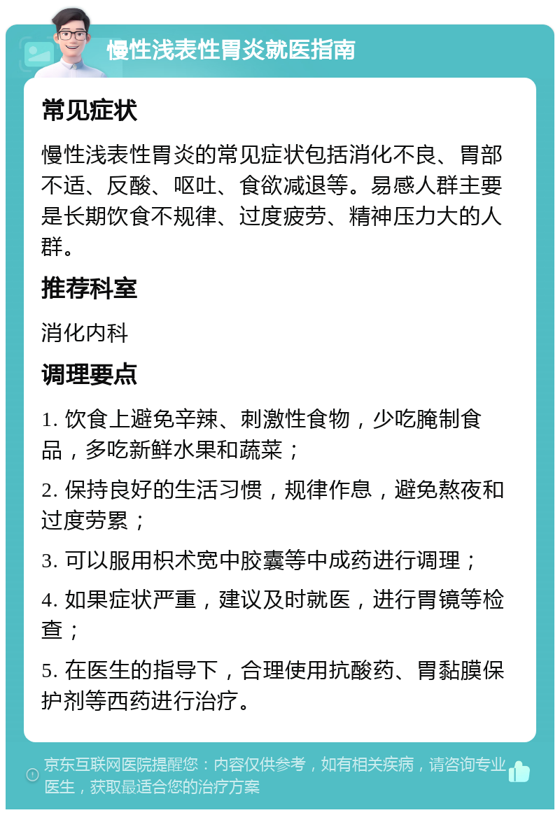 慢性浅表性胃炎就医指南 常见症状 慢性浅表性胃炎的常见症状包括消化不良、胃部不适、反酸、呕吐、食欲减退等。易感人群主要是长期饮食不规律、过度疲劳、精神压力大的人群。 推荐科室 消化内科 调理要点 1. 饮食上避免辛辣、刺激性食物，少吃腌制食品，多吃新鲜水果和蔬菜； 2. 保持良好的生活习惯，规律作息，避免熬夜和过度劳累； 3. 可以服用枳术宽中胶囊等中成药进行调理； 4. 如果症状严重，建议及时就医，进行胃镜等检查； 5. 在医生的指导下，合理使用抗酸药、胃黏膜保护剂等西药进行治疗。