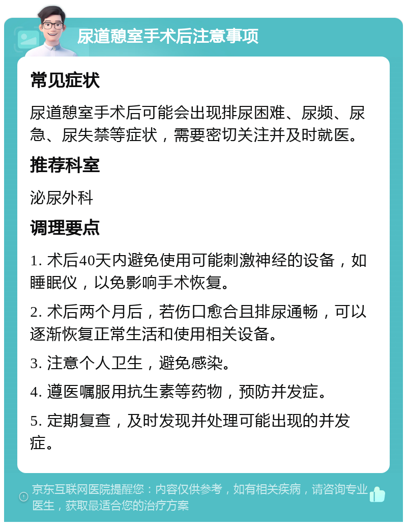 尿道憩室手术后注意事项 常见症状 尿道憩室手术后可能会出现排尿困难、尿频、尿急、尿失禁等症状，需要密切关注并及时就医。 推荐科室 泌尿外科 调理要点 1. 术后40天内避免使用可能刺激神经的设备，如睡眠仪，以免影响手术恢复。 2. 术后两个月后，若伤口愈合且排尿通畅，可以逐渐恢复正常生活和使用相关设备。 3. 注意个人卫生，避免感染。 4. 遵医嘱服用抗生素等药物，预防并发症。 5. 定期复查，及时发现并处理可能出现的并发症。