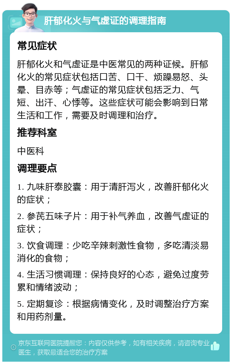 肝郁化火与气虚证的调理指南 常见症状 肝郁化火和气虚证是中医常见的两种证候。肝郁化火的常见症状包括口苦、口干、烦躁易怒、头晕、目赤等；气虚证的常见症状包括乏力、气短、出汗、心悸等。这些症状可能会影响到日常生活和工作，需要及时调理和治疗。 推荐科室 中医科 调理要点 1. 九味肝泰胶囊：用于清肝泻火，改善肝郁化火的症状； 2. 参芪五味子片：用于补气养血，改善气虚证的症状； 3. 饮食调理：少吃辛辣刺激性食物，多吃清淡易消化的食物； 4. 生活习惯调理：保持良好的心态，避免过度劳累和情绪波动； 5. 定期复诊：根据病情变化，及时调整治疗方案和用药剂量。