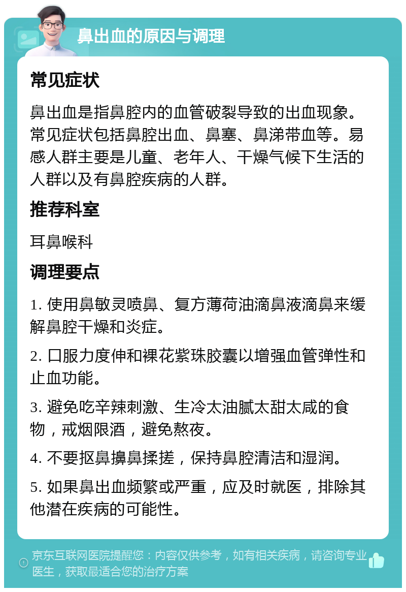 鼻出血的原因与调理 常见症状 鼻出血是指鼻腔内的血管破裂导致的出血现象。常见症状包括鼻腔出血、鼻塞、鼻涕带血等。易感人群主要是儿童、老年人、干燥气候下生活的人群以及有鼻腔疾病的人群。 推荐科室 耳鼻喉科 调理要点 1. 使用鼻敏灵喷鼻、复方薄荷油滴鼻液滴鼻来缓解鼻腔干燥和炎症。 2. 口服力度伸和裸花紫珠胶囊以增强血管弹性和止血功能。 3. 避免吃辛辣刺激、生冷太油腻太甜太咸的食物，戒烟限酒，避免熬夜。 4. 不要抠鼻擤鼻揉搓，保持鼻腔清洁和湿润。 5. 如果鼻出血频繁或严重，应及时就医，排除其他潜在疾病的可能性。