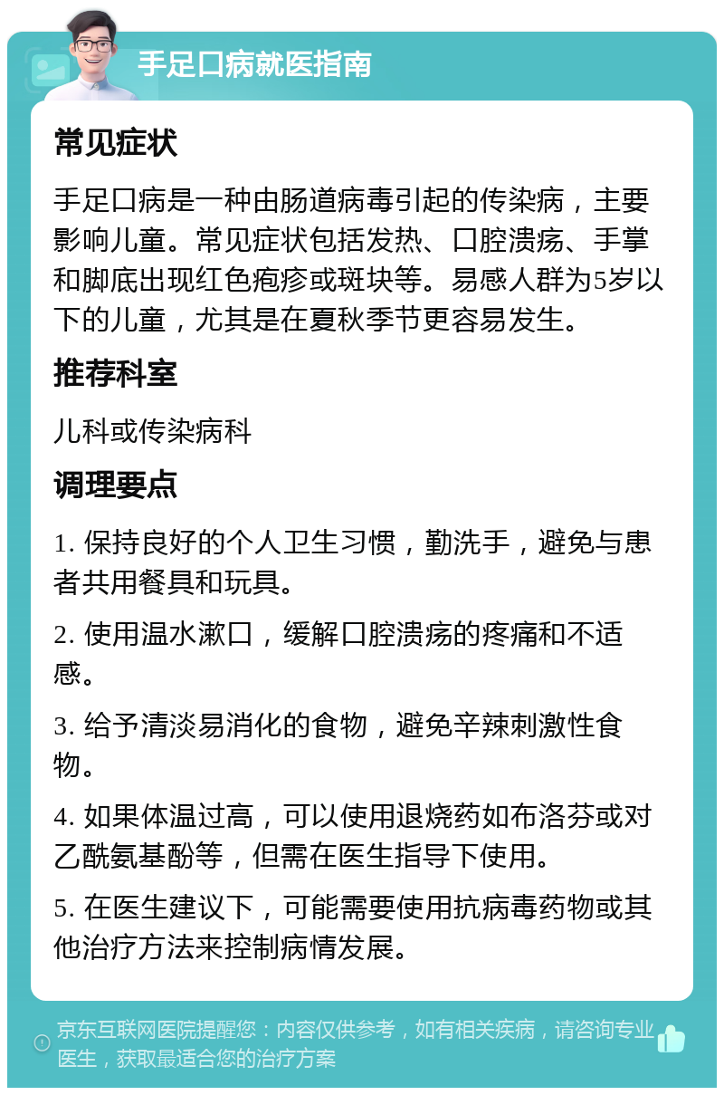 手足口病就医指南 常见症状 手足口病是一种由肠道病毒引起的传染病，主要影响儿童。常见症状包括发热、口腔溃疡、手掌和脚底出现红色疱疹或斑块等。易感人群为5岁以下的儿童，尤其是在夏秋季节更容易发生。 推荐科室 儿科或传染病科 调理要点 1. 保持良好的个人卫生习惯，勤洗手，避免与患者共用餐具和玩具。 2. 使用温水漱口，缓解口腔溃疡的疼痛和不适感。 3. 给予清淡易消化的食物，避免辛辣刺激性食物。 4. 如果体温过高，可以使用退烧药如布洛芬或对乙酰氨基酚等，但需在医生指导下使用。 5. 在医生建议下，可能需要使用抗病毒药物或其他治疗方法来控制病情发展。