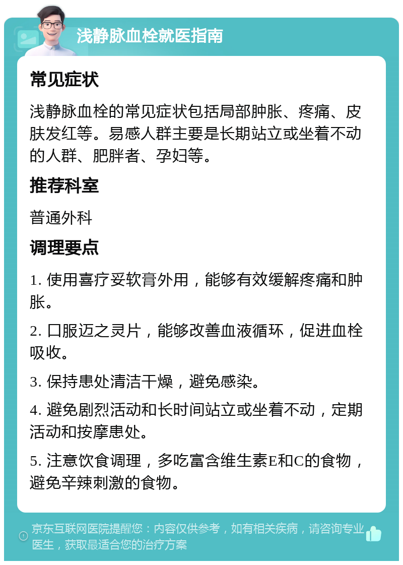 浅静脉血栓就医指南 常见症状 浅静脉血栓的常见症状包括局部肿胀、疼痛、皮肤发红等。易感人群主要是长期站立或坐着不动的人群、肥胖者、孕妇等。 推荐科室 普通外科 调理要点 1. 使用喜疗妥软膏外用，能够有效缓解疼痛和肿胀。 2. 口服迈之灵片，能够改善血液循环，促进血栓吸收。 3. 保持患处清洁干燥，避免感染。 4. 避免剧烈活动和长时间站立或坐着不动，定期活动和按摩患处。 5. 注意饮食调理，多吃富含维生素E和C的食物，避免辛辣刺激的食物。