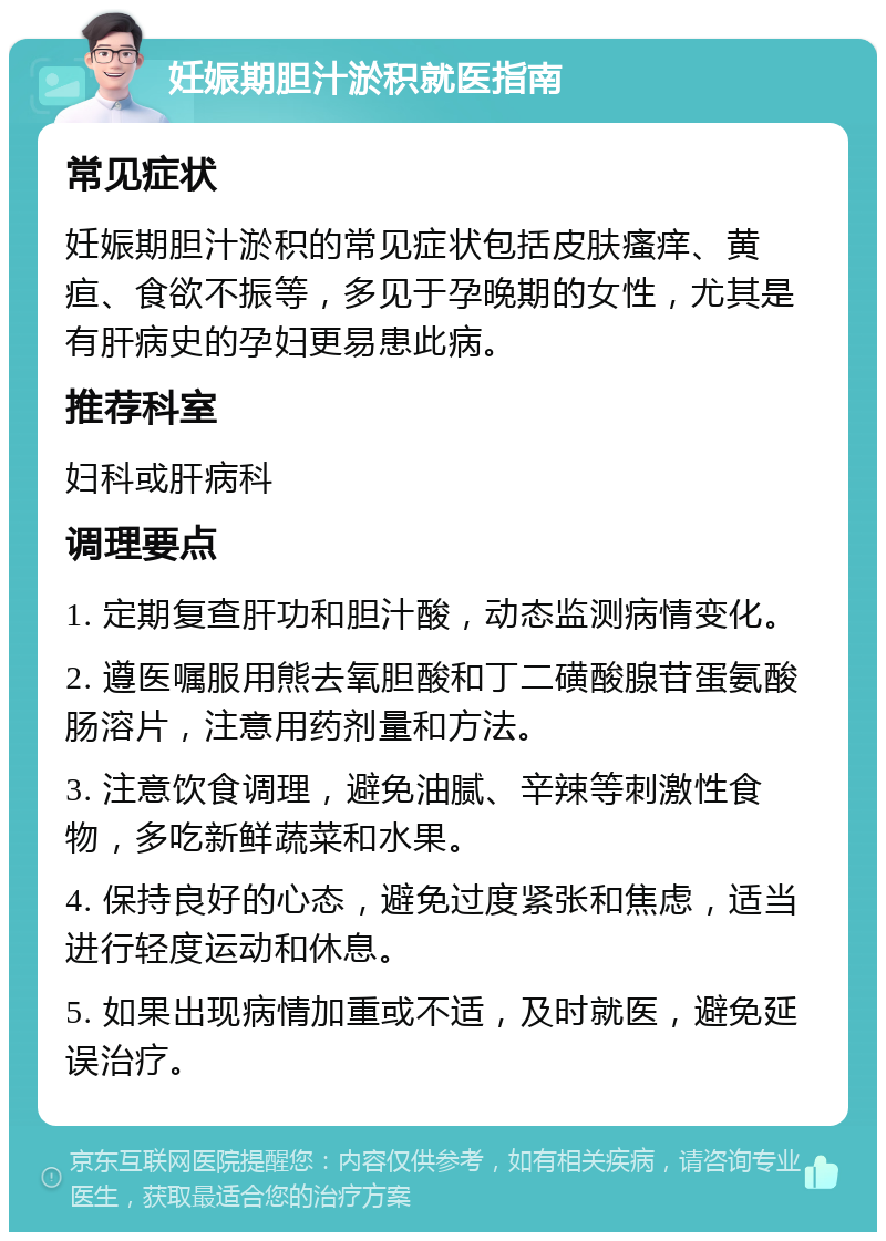 妊娠期胆汁淤积就医指南 常见症状 妊娠期胆汁淤积的常见症状包括皮肤瘙痒、黄疸、食欲不振等，多见于孕晚期的女性，尤其是有肝病史的孕妇更易患此病。 推荐科室 妇科或肝病科 调理要点 1. 定期复查肝功和胆汁酸，动态监测病情变化。 2. 遵医嘱服用熊去氧胆酸和丁二磺酸腺苷蛋氨酸肠溶片，注意用药剂量和方法。 3. 注意饮食调理，避免油腻、辛辣等刺激性食物，多吃新鲜蔬菜和水果。 4. 保持良好的心态，避免过度紧张和焦虑，适当进行轻度运动和休息。 5. 如果出现病情加重或不适，及时就医，避免延误治疗。