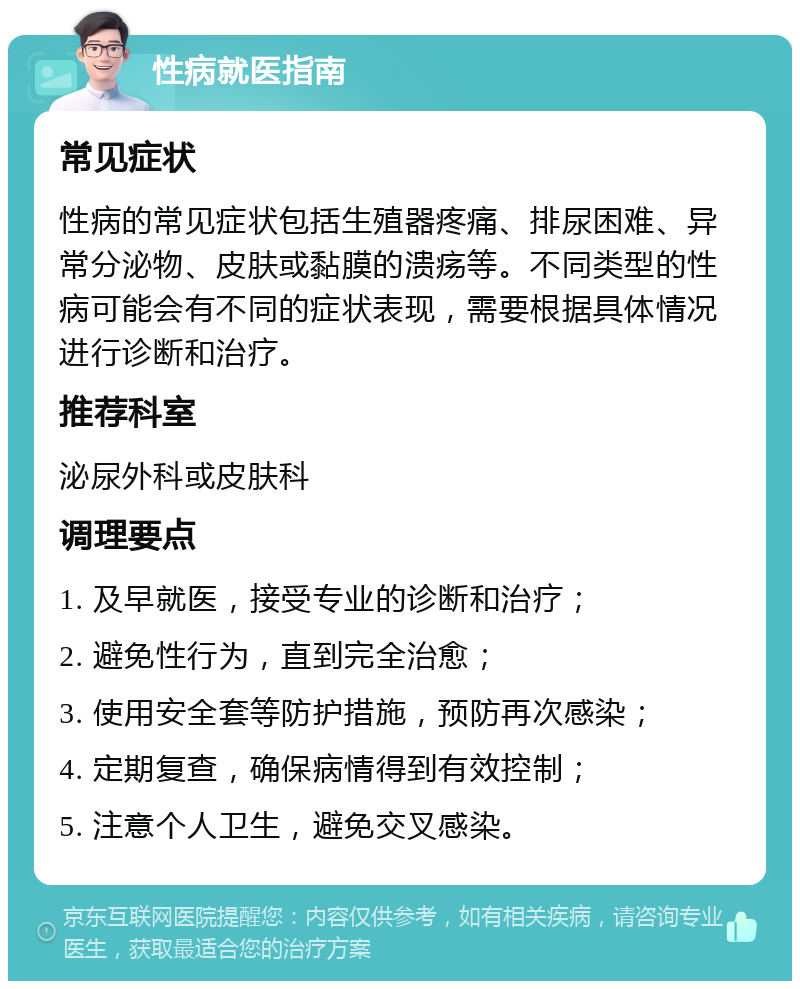 性病就医指南 常见症状 性病的常见症状包括生殖器疼痛、排尿困难、异常分泌物、皮肤或黏膜的溃疡等。不同类型的性病可能会有不同的症状表现，需要根据具体情况进行诊断和治疗。 推荐科室 泌尿外科或皮肤科 调理要点 1. 及早就医，接受专业的诊断和治疗； 2. 避免性行为，直到完全治愈； 3. 使用安全套等防护措施，预防再次感染； 4. 定期复查，确保病情得到有效控制； 5. 注意个人卫生，避免交叉感染。