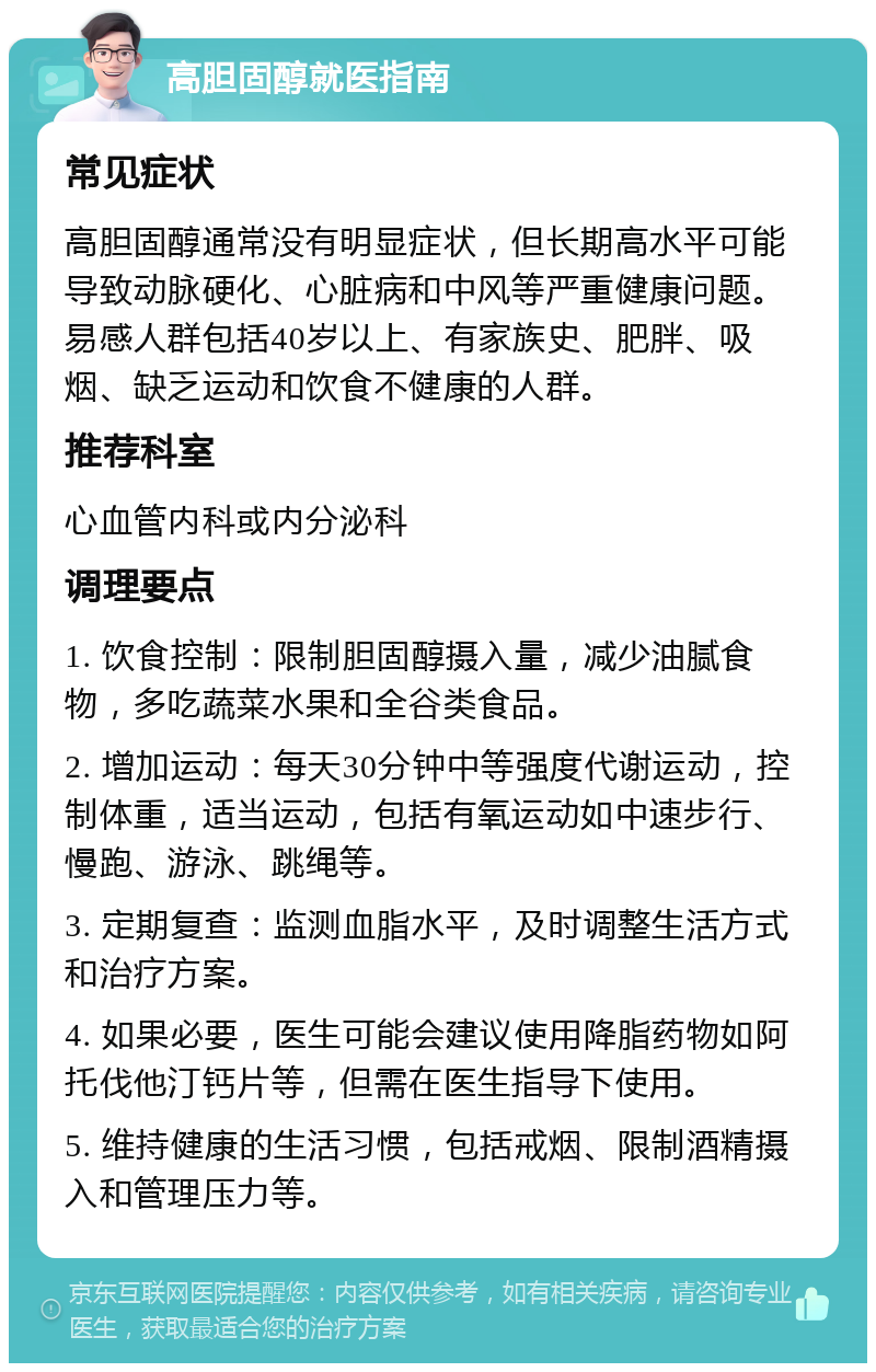 高胆固醇就医指南 常见症状 高胆固醇通常没有明显症状，但长期高水平可能导致动脉硬化、心脏病和中风等严重健康问题。易感人群包括40岁以上、有家族史、肥胖、吸烟、缺乏运动和饮食不健康的人群。 推荐科室 心血管内科或内分泌科 调理要点 1. 饮食控制：限制胆固醇摄入量，减少油腻食物，多吃蔬菜水果和全谷类食品。 2. 增加运动：每天30分钟中等强度代谢运动，控制体重，适当运动，包括有氧运动如中速步行、慢跑、游泳、跳绳等。 3. 定期复查：监测血脂水平，及时调整生活方式和治疗方案。 4. 如果必要，医生可能会建议使用降脂药物如阿托伐他汀钙片等，但需在医生指导下使用。 5. 维持健康的生活习惯，包括戒烟、限制酒精摄入和管理压力等。