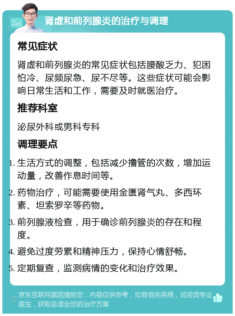 肾虚和前列腺炎的治疗与调理 常见症状 肾虚和前列腺炎的常见症状包括腰酸乏力、犯困怕冷、尿频尿急、尿不尽等。这些症状可能会影响日常生活和工作，需要及时就医治疗。 推荐科室 泌尿外科或男科专科 调理要点 生活方式的调整，包括减少撸管的次数，增加运动量，改善作息时间等。 药物治疗，可能需要使用金匮肾气丸、多西环素、坦索罗辛等药物。 前列腺液检查，用于确诊前列腺炎的存在和程度。 避免过度劳累和精神压力，保持心情舒畅。 定期复查，监测病情的变化和治疗效果。