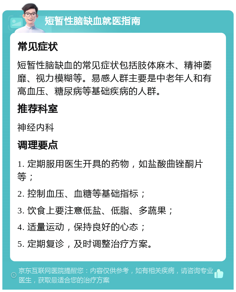 短暂性脑缺血就医指南 常见症状 短暂性脑缺血的常见症状包括肢体麻木、精神萎靡、视力模糊等。易感人群主要是中老年人和有高血压、糖尿病等基础疾病的人群。 推荐科室 神经内科 调理要点 1. 定期服用医生开具的药物，如盐酸曲锉酮片等； 2. 控制血压、血糖等基础指标； 3. 饮食上要注意低盐、低脂、多蔬果； 4. 适量运动，保持良好的心态； 5. 定期复诊，及时调整治疗方案。