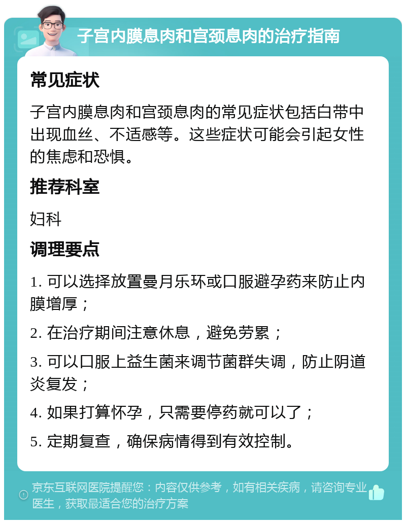 子宫内膜息肉和宫颈息肉的治疗指南 常见症状 子宫内膜息肉和宫颈息肉的常见症状包括白带中出现血丝、不适感等。这些症状可能会引起女性的焦虑和恐惧。 推荐科室 妇科 调理要点 1. 可以选择放置曼月乐环或口服避孕药来防止内膜增厚； 2. 在治疗期间注意休息，避免劳累； 3. 可以口服上益生菌来调节菌群失调，防止阴道炎复发； 4. 如果打算怀孕，只需要停药就可以了； 5. 定期复查，确保病情得到有效控制。