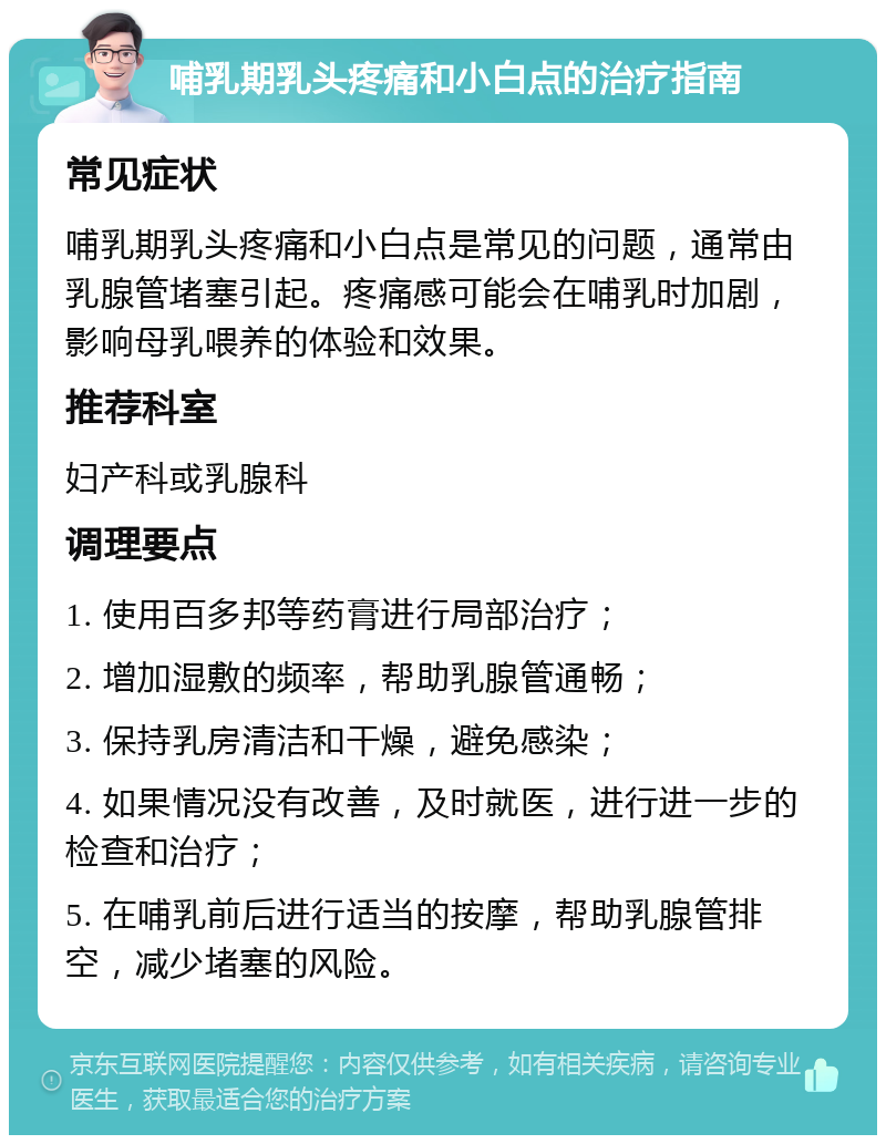 哺乳期乳头疼痛和小白点的治疗指南 常见症状 哺乳期乳头疼痛和小白点是常见的问题，通常由乳腺管堵塞引起。疼痛感可能会在哺乳时加剧，影响母乳喂养的体验和效果。 推荐科室 妇产科或乳腺科 调理要点 1. 使用百多邦等药膏进行局部治疗； 2. 增加湿敷的频率，帮助乳腺管通畅； 3. 保持乳房清洁和干燥，避免感染； 4. 如果情况没有改善，及时就医，进行进一步的检查和治疗； 5. 在哺乳前后进行适当的按摩，帮助乳腺管排空，减少堵塞的风险。