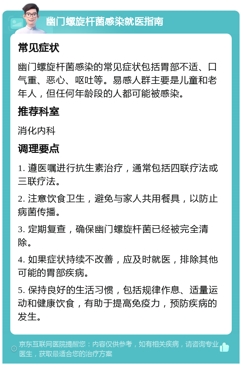 幽门螺旋杆菌感染就医指南 常见症状 幽门螺旋杆菌感染的常见症状包括胃部不适、口气重、恶心、呕吐等。易感人群主要是儿童和老年人，但任何年龄段的人都可能被感染。 推荐科室 消化内科 调理要点 1. 遵医嘱进行抗生素治疗，通常包括四联疗法或三联疗法。 2. 注意饮食卫生，避免与家人共用餐具，以防止病菌传播。 3. 定期复查，确保幽门螺旋杆菌已经被完全清除。 4. 如果症状持续不改善，应及时就医，排除其他可能的胃部疾病。 5. 保持良好的生活习惯，包括规律作息、适量运动和健康饮食，有助于提高免疫力，预防疾病的发生。