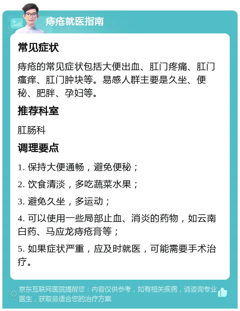 痔疮就医指南 常见症状 痔疮的常见症状包括大便出血、肛门疼痛、肛门瘙痒、肛门肿块等。易感人群主要是久坐、便秘、肥胖、孕妇等。 推荐科室 肛肠科 调理要点 1. 保持大便通畅，避免便秘； 2. 饮食清淡，多吃蔬菜水果； 3. 避免久坐，多运动； 4. 可以使用一些局部止血、消炎的药物，如云南白药、马应龙痔疮膏等； 5. 如果症状严重，应及时就医，可能需要手术治疗。