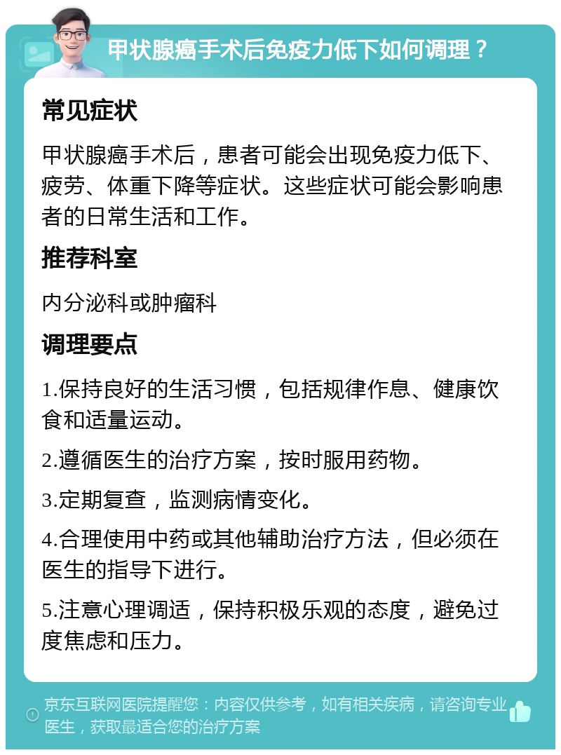 甲状腺癌手术后免疫力低下如何调理？ 常见症状 甲状腺癌手术后，患者可能会出现免疫力低下、疲劳、体重下降等症状。这些症状可能会影响患者的日常生活和工作。 推荐科室 内分泌科或肿瘤科 调理要点 1.保持良好的生活习惯，包括规律作息、健康饮食和适量运动。 2.遵循医生的治疗方案，按时服用药物。 3.定期复查，监测病情变化。 4.合理使用中药或其他辅助治疗方法，但必须在医生的指导下进行。 5.注意心理调适，保持积极乐观的态度，避免过度焦虑和压力。