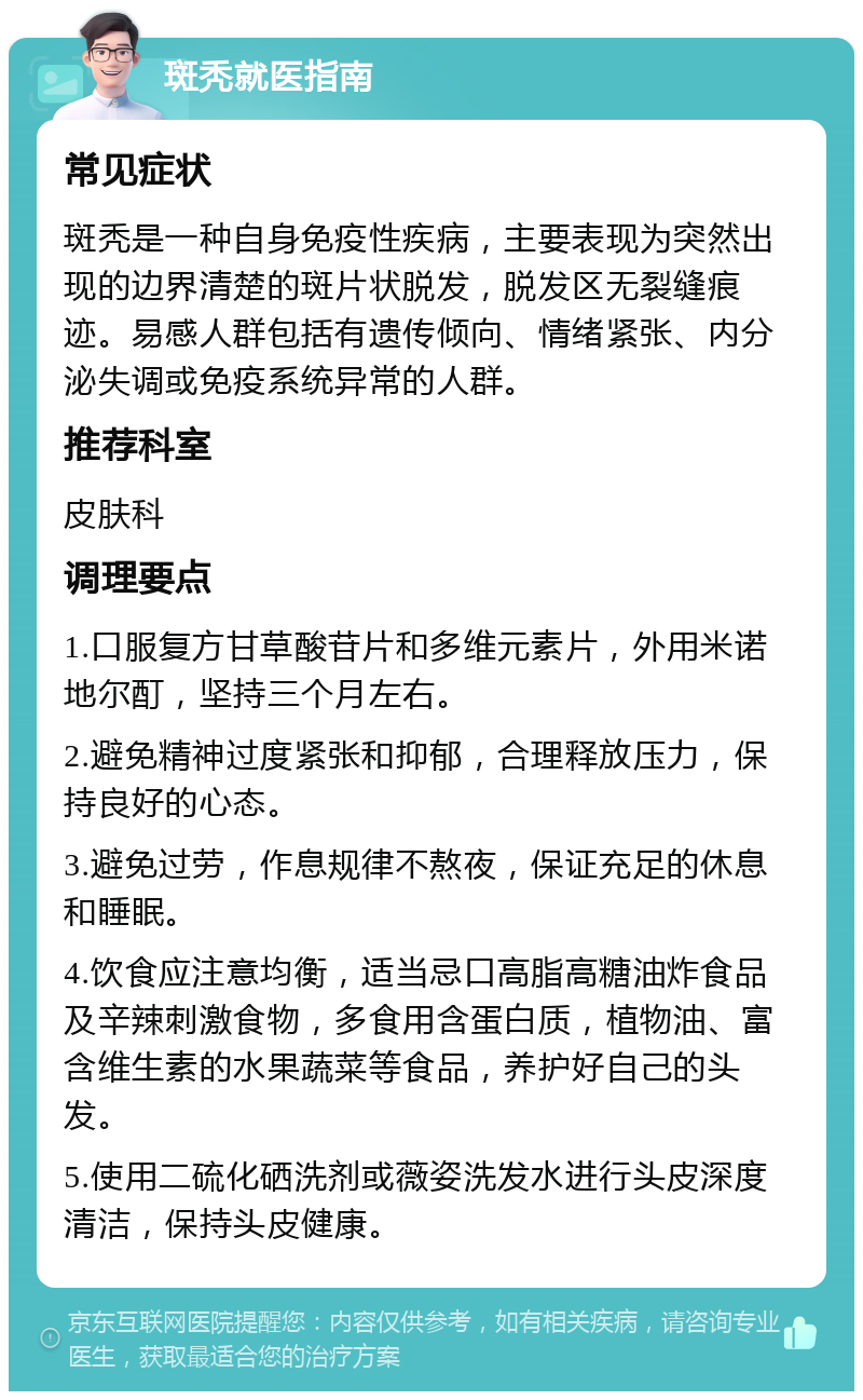 斑秃就医指南 常见症状 斑秃是一种自身免疫性疾病，主要表现为突然出现的边界清楚的斑片状脱发，脱发区无裂缝痕迹。易感人群包括有遗传倾向、情绪紧张、内分泌失调或免疫系统异常的人群。 推荐科室 皮肤科 调理要点 1.口服复方甘草酸苷片和多维元素片，外用米诺地尔酊，坚持三个月左右。 2.避免精神过度紧张和抑郁，合理释放压力，保持良好的心态。 3.避免过劳，作息规律不熬夜，保证充足的休息和睡眠。 4.饮食应注意均衡，适当忌口高脂高糖油炸食品及辛辣刺激食物，多食用含蛋白质，植物油、富含维生素的水果蔬菜等食品，养护好自己的头发。 5.使用二硫化硒洗剂或薇姿洗发水进行头皮深度清洁，保持头皮健康。