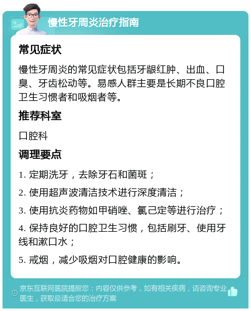 慢性牙周炎治疗指南 常见症状 慢性牙周炎的常见症状包括牙龈红肿、出血、口臭、牙齿松动等。易感人群主要是长期不良口腔卫生习惯者和吸烟者等。 推荐科室 口腔科 调理要点 1. 定期洗牙，去除牙石和菌斑； 2. 使用超声波清洁技术进行深度清洁； 3. 使用抗炎药物如甲硝唑、氯己定等进行治疗； 4. 保持良好的口腔卫生习惯，包括刷牙、使用牙线和漱口水； 5. 戒烟，减少吸烟对口腔健康的影响。