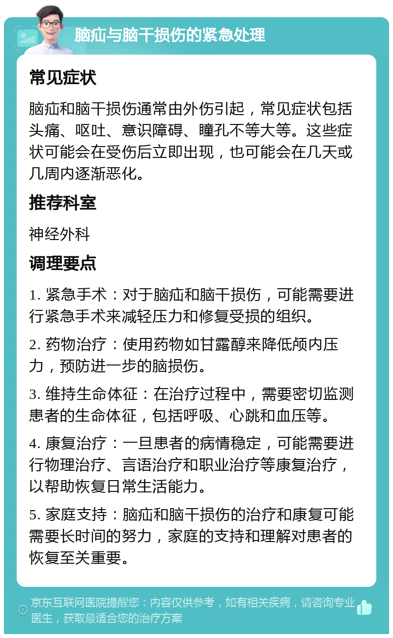 脑疝与脑干损伤的紧急处理 常见症状 脑疝和脑干损伤通常由外伤引起，常见症状包括头痛、呕吐、意识障碍、瞳孔不等大等。这些症状可能会在受伤后立即出现，也可能会在几天或几周内逐渐恶化。 推荐科室 神经外科 调理要点 1. 紧急手术：对于脑疝和脑干损伤，可能需要进行紧急手术来减轻压力和修复受损的组织。 2. 药物治疗：使用药物如甘露醇来降低颅内压力，预防进一步的脑损伤。 3. 维持生命体征：在治疗过程中，需要密切监测患者的生命体征，包括呼吸、心跳和血压等。 4. 康复治疗：一旦患者的病情稳定，可能需要进行物理治疗、言语治疗和职业治疗等康复治疗，以帮助恢复日常生活能力。 5. 家庭支持：脑疝和脑干损伤的治疗和康复可能需要长时间的努力，家庭的支持和理解对患者的恢复至关重要。