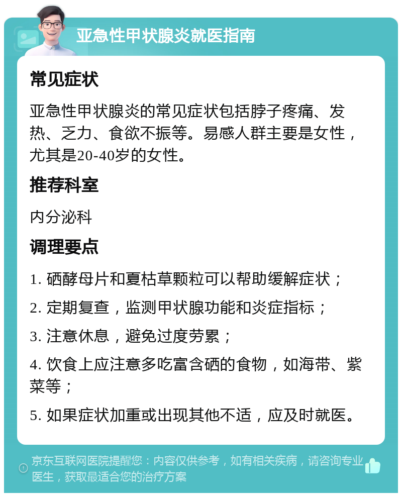 亚急性甲状腺炎就医指南 常见症状 亚急性甲状腺炎的常见症状包括脖子疼痛、发热、乏力、食欲不振等。易感人群主要是女性，尤其是20-40岁的女性。 推荐科室 内分泌科 调理要点 1. 硒酵母片和夏枯草颗粒可以帮助缓解症状； 2. 定期复查，监测甲状腺功能和炎症指标； 3. 注意休息，避免过度劳累； 4. 饮食上应注意多吃富含硒的食物，如海带、紫菜等； 5. 如果症状加重或出现其他不适，应及时就医。